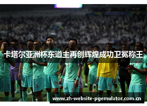卡塔尔亚洲杯东道主再创辉煌成功卫冕称王 卡塔尔亚洲杯东道主再创辉煌成功卫冕称王