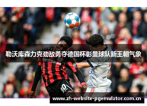 勒沃库森力克劲敌勇夺德国杯彰显球队新王朝气象 勒沃库森力克劲敌勇夺德国杯彰显球队新王朝气象