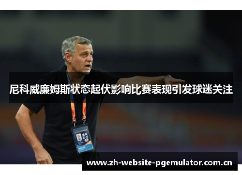 尼科威廉姆斯状态起伏影响比赛表现引发球迷关注 尼科威廉姆斯状态起伏影响比赛表现引发球迷关注