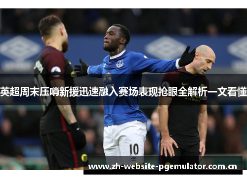 英超周末压哨新援迅速融入赛场表现抢眼全解析一文看懂 英超周末压哨新援迅速融入赛场表现抢眼全解析一文看懂
